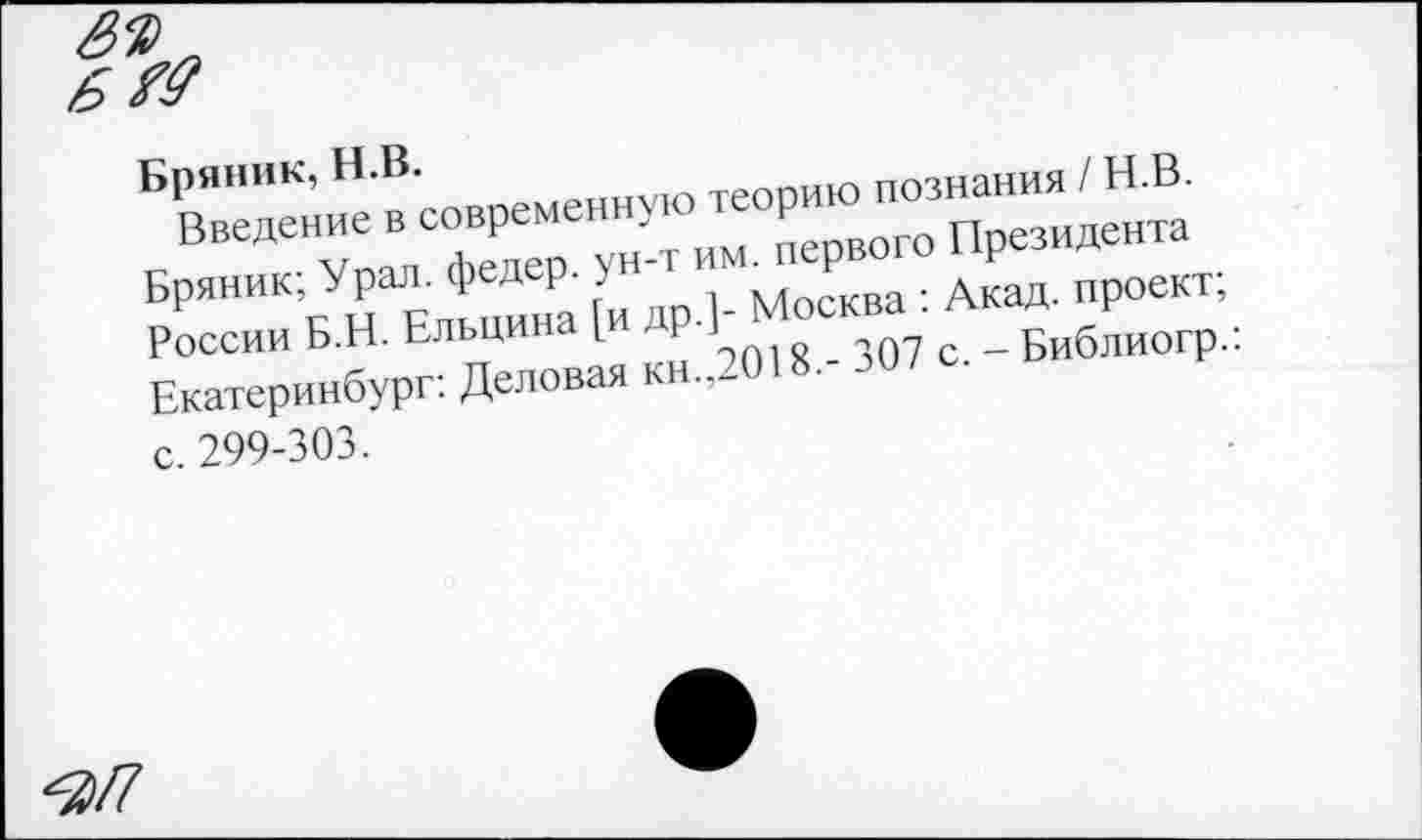 ﻿8%
Бряник, II.В.
Введение в современную теорию познания / Н.В. Бряник; Урал, федер. ун-т им. первого Президента России Б.Н. Ельцина [и др.]- Москва : Акад, проект; Екатеринбург: Деловая кн.,2018,- 307 с. - Библиогр.: с. 299-303.
